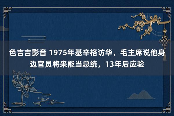 色吉吉影音 1975年基辛格访华，毛主席说他身边官员将来能当总统，13年后应验