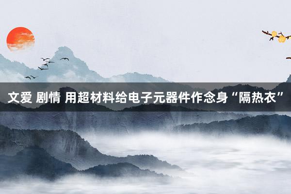 文爱 剧情 用超材料给电子元器件作念身“隔热衣”
