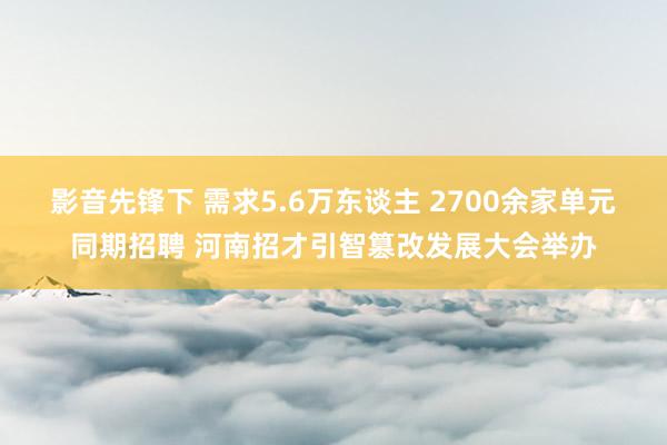 影音先锋下 需求5.6万东谈主 2700余家单元同期招聘 河南招才引智篡改发展大会举办