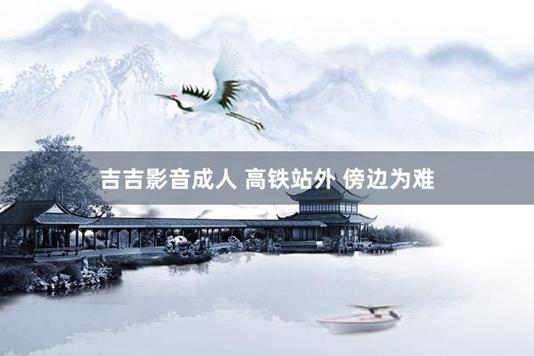 吉吉影音成人 高铁站外 傍边为难