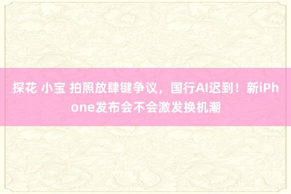 探花 小宝 拍照放肆键争议，国行AI迟到！新iPhone发布会不会激发换机潮