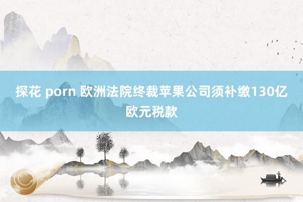 探花 porn 欧洲法院终裁苹果公司须补缴130亿欧元税款