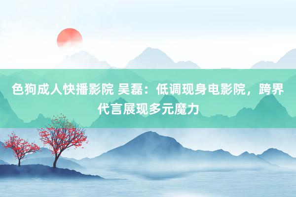 色狗成人快播影院 吴磊：低调现身电影院，跨界代言展现多元魔力
