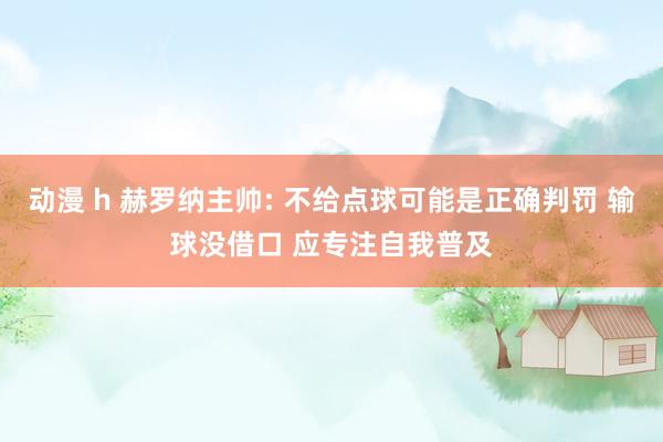 动漫 h 赫罗纳主帅: 不给点球可能是正确判罚 输球没借口 应专注自我普及