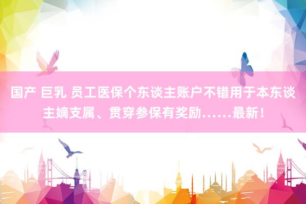 国产 巨乳 员工医保个东谈主账户不错用于本东谈主嫡支属、贯穿参保有奖励……最新！