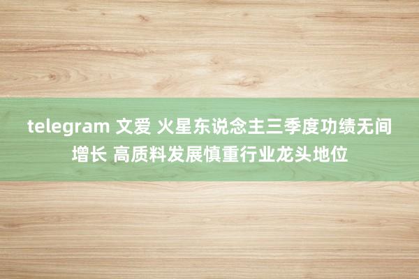 telegram 文爱 火星东说念主三季度功绩无间增长 高质料发展慎重行业龙头地位