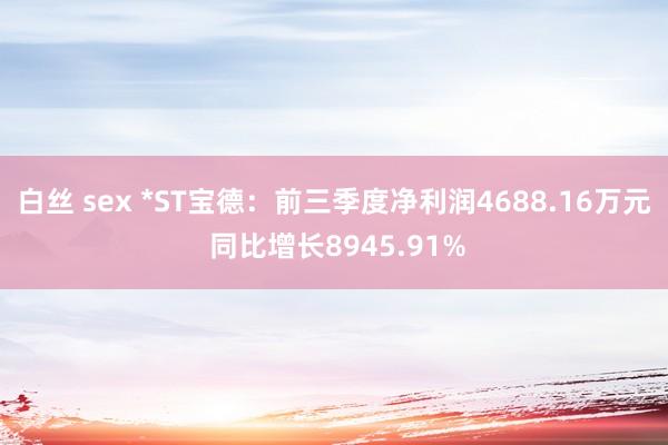 白丝 sex *ST宝德：前三季度净利润4688.16万元 同比增长8945.91%