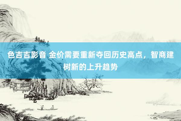 色吉吉影音 金价需要重新夺回历史高点，智商建树新的上升趋势