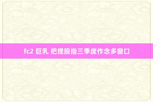 fc2 巨乳 把捏股指三季度作念多窗口