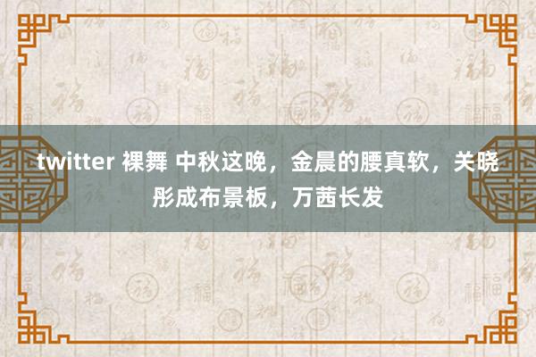 twitter 裸舞 中秋这晚，金晨的腰真软，关晓彤成布景板，万茜长发