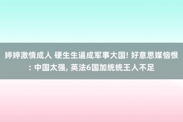 婷婷激情成人 硬生生逼成军事大国! 好意思媒恼恨: 中国太强， 英法6国加统统王人不足