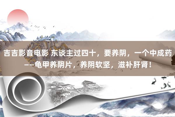吉吉影音电影 东谈主过四十，要养阴，一个中成药——龟甲养阴片，养阴软坚，滋补肝肾！
