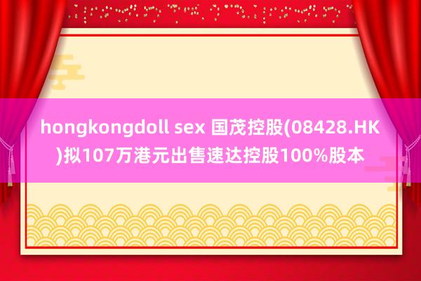 hongkongdoll sex 国茂控股(08428.HK)拟107万港元出售速达控股100%股本