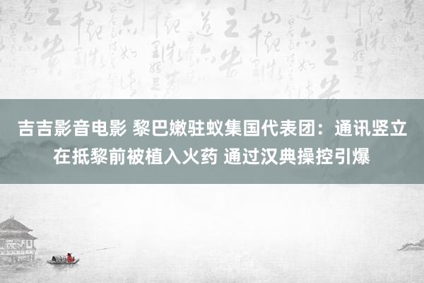 吉吉影音电影 黎巴嫩驻蚁集国代表团：通讯竖立在抵黎前被植入火药 通过汉典操控引爆