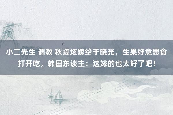 小二先生 调教 秋瓷炫嫁给于晓光，生果好意思食打开吃，韩国东谈主：这嫁的也太好了吧！