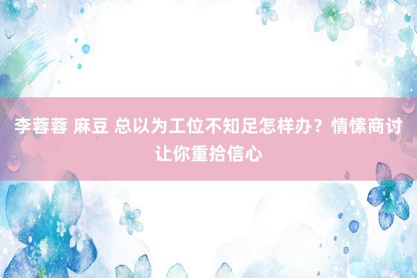 李蓉蓉 麻豆 总以为工位不知足怎样办？情愫商讨让你重拾信心