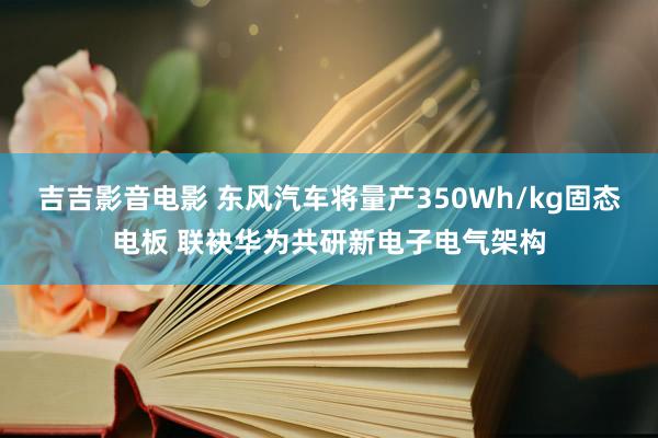 吉吉影音电影 东风汽车将量产350Wh/kg固态电板 联袂华为共研新电子电气架构