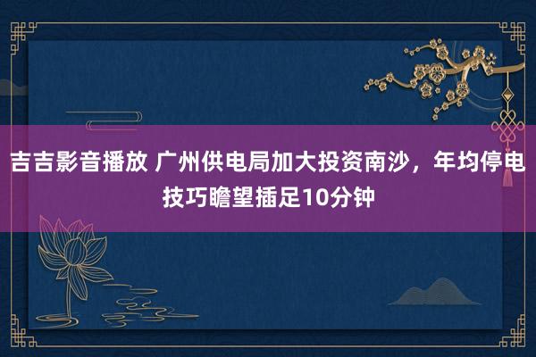 吉吉影音播放 广州供电局加大投资南沙，年均停电技巧瞻望插足10分钟