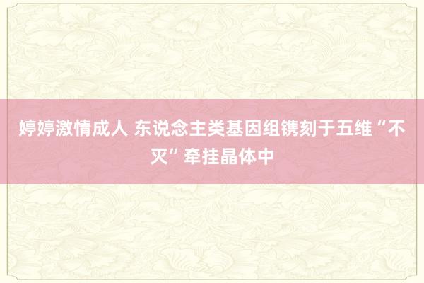 婷婷激情成人 东说念主类基因组镌刻于五维“不灭”牵挂晶体中