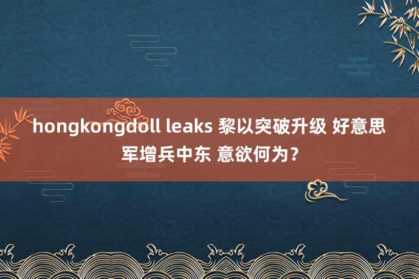 hongkongdoll leaks 黎以突破升级 好意思军增兵中东 意欲何为？