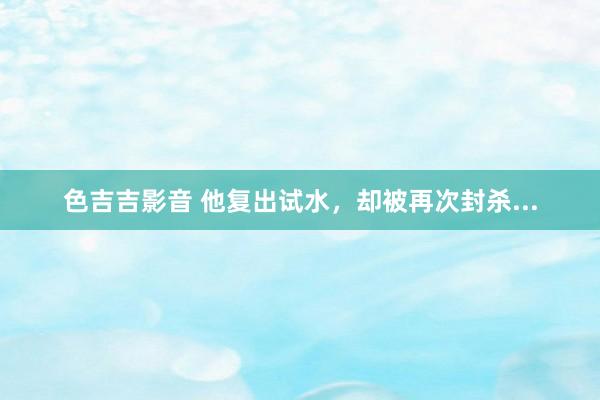 色吉吉影音 他复出试水，却被再次封杀...