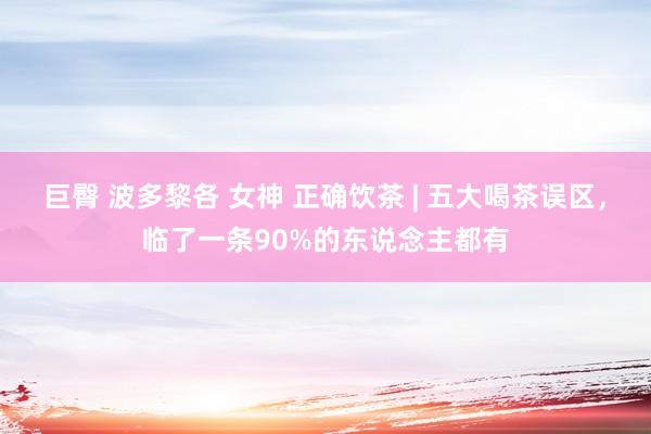 巨臀 波多黎各 女神 正确饮茶 | 五大喝茶误区，临了一条90%的东说念主都有
