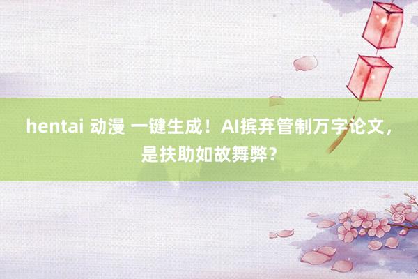 hentai 动漫 一键生成！AI摈弃管制万字论文，是扶助如故舞弊？