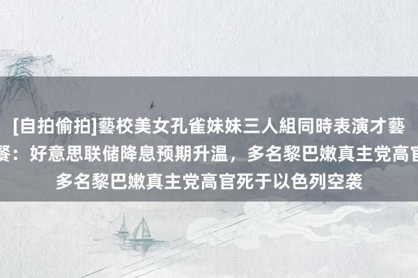 [自拍偷拍]藝校美女孔雀妹妹三人組同時表演才藝 9月30日财经早餐：好意思联储降息预期升温，多名黎巴嫩真主党高官死于以色列空袭