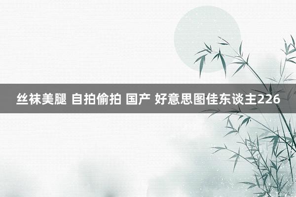 丝袜美腿 自拍偷拍 国产 好意思图佳东谈主226