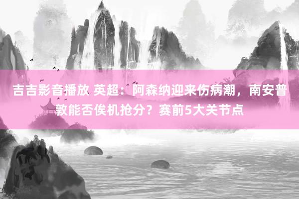 吉吉影音播放 英超：阿森纳迎来伤病潮，南安普敦能否俟机抢分？赛前5大关节点