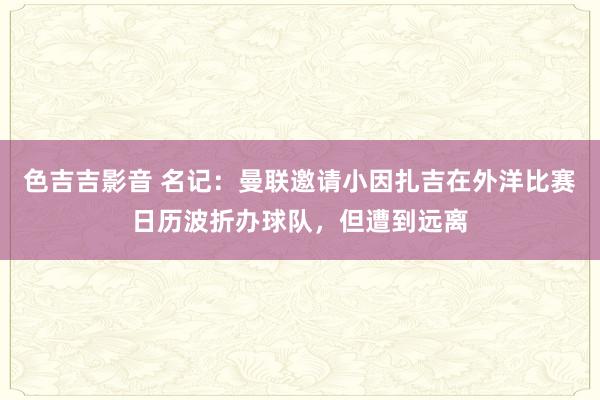 色吉吉影音 名记：曼联邀请小因扎吉在外洋比赛日历波折办球队，但遭到远离