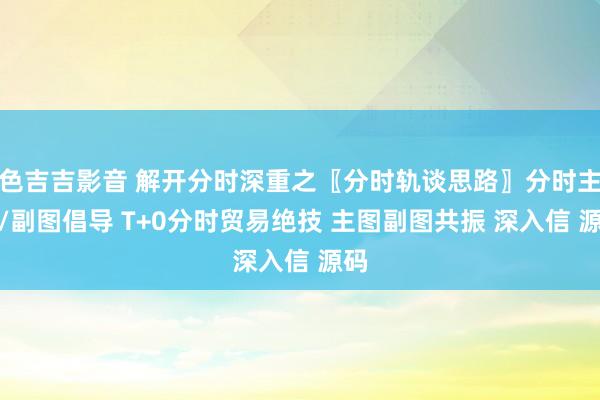色吉吉影音 解开分时深重之〖分时轨谈思路〗分时主图/副图倡导 T+0分时贸易绝技 主图副图共振 深入信 源码