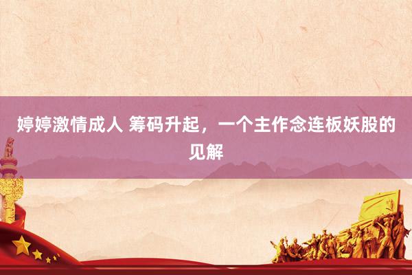 婷婷激情成人 筹码升起，一个主作念连板妖股的见解