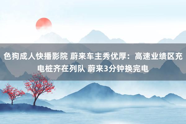 色狗成人快播影院 蔚来车主秀优厚：高速业绩区充电桩齐在列队 蔚来3分钟换完电