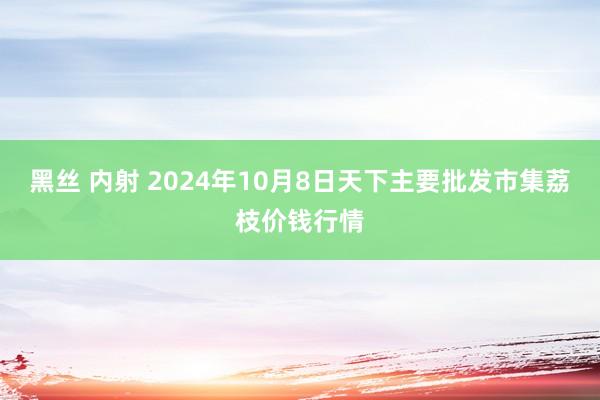 黑丝 内射 2024年10月8日天下主要批发市集荔枝价钱行情