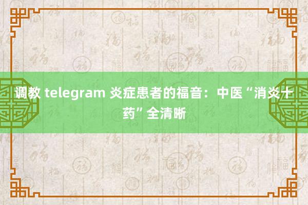 调教 telegram 炎症患者的福音：中医“消炎十药”全清晰