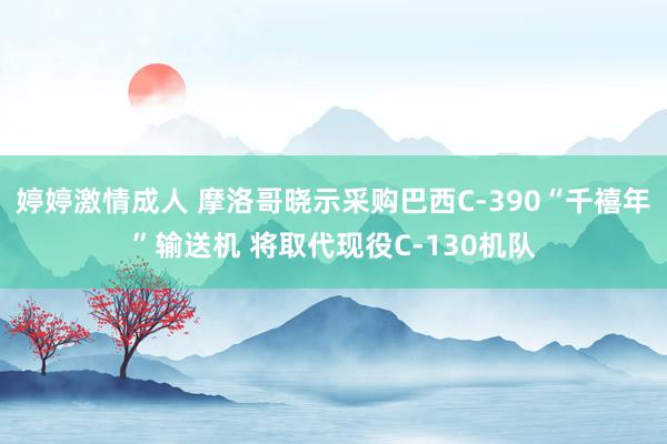 婷婷激情成人 摩洛哥晓示采购巴西C-390“千禧年”输送机 将取代现役C-130机队