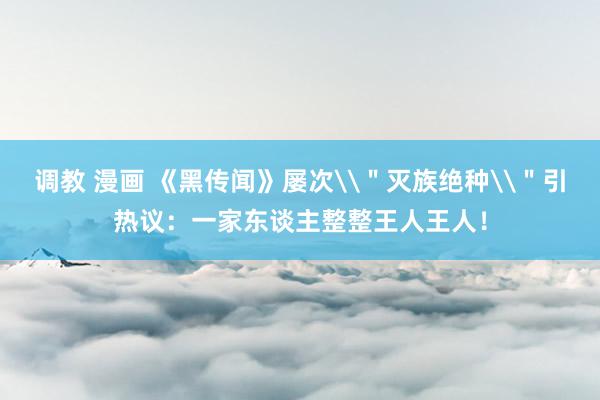 调教 漫画 《黑传闻》屡次\＂灭族绝种\＂引热议：一家东谈主整整王人王人！