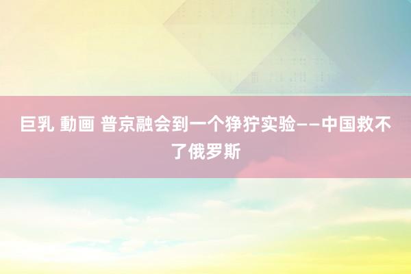 巨乳 動画 普京融会到一个狰狞实验——中国救不了俄罗斯