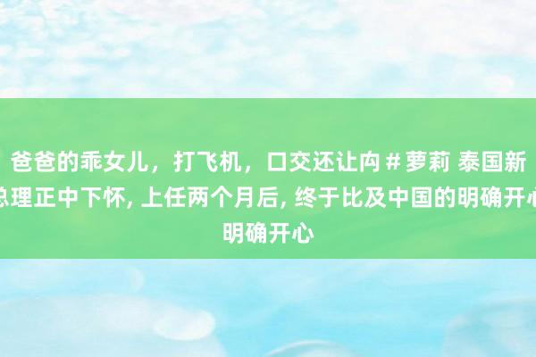 爸爸的乖女儿，打飞机，口交还让禸＃萝莉 泰国新总理正中下怀， 上任两个月后， 终于比及中国的明确开心
