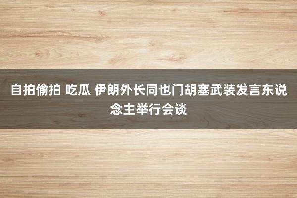 自拍偷拍 吃瓜 伊朗外长同也门胡塞武装发言东说念主举行会谈