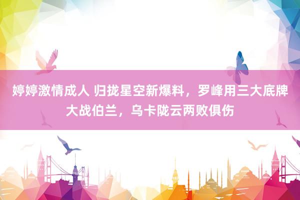 婷婷激情成人 归拢星空新爆料，罗峰用三大底牌大战伯兰，乌卡陇云两败俱伤