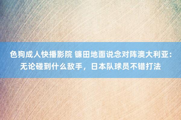 色狗成人快播影院 镰田地面说念对阵澳大利亚：无论碰到什么敌手，日本队球员不错打法