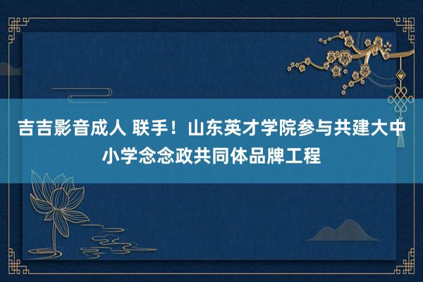 吉吉影音成人 联手！山东英才学院参与共建大中小学念念政共同体品牌工程