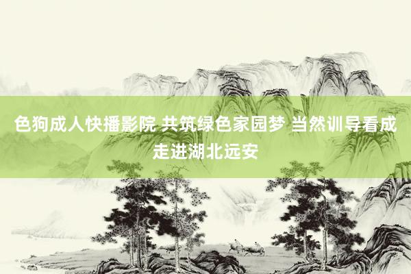 色狗成人快播影院 共筑绿色家园梦 当然训导看成走进湖北远安