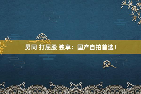 男同 打屁股 独享：国产自拍首选！