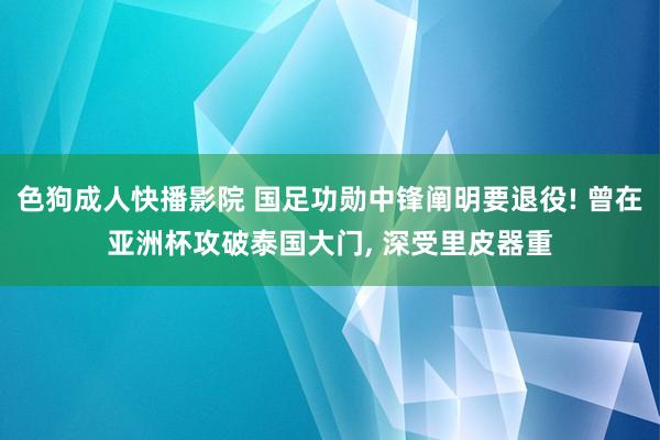 色狗成人快播影院 国足功勋中锋阐明要退役! 曾在亚洲杯攻破泰国大门， 深受里皮器重