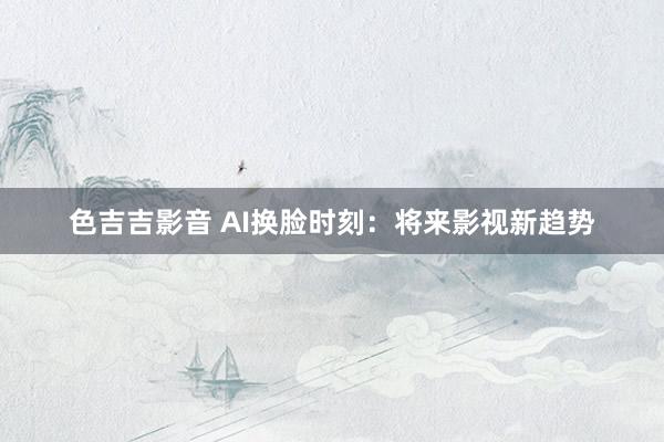 色吉吉影音 AI换脸时刻：将来影视新趋势