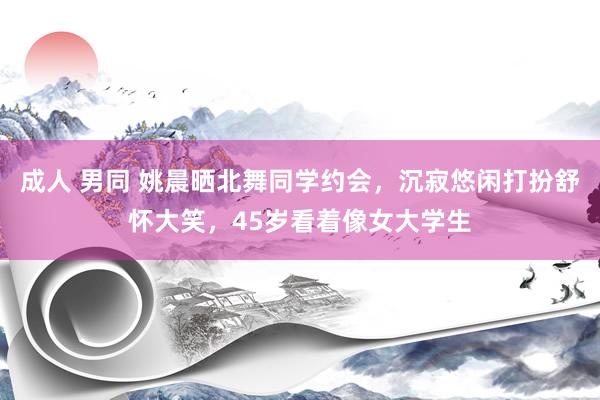 成人 男同 姚晨晒北舞同学约会，沉寂悠闲打扮舒怀大笑，45岁看着像女大学生