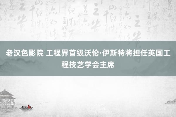 老汉色影院 工程界首级沃伦·伊斯特将担任英国工程技艺学会主席